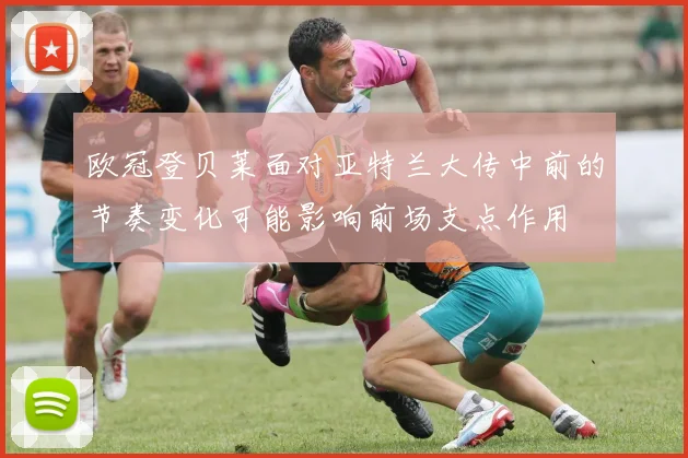欧冠登贝莱面对亚特兰大传中前的节奏变化可能影响前场支点作用