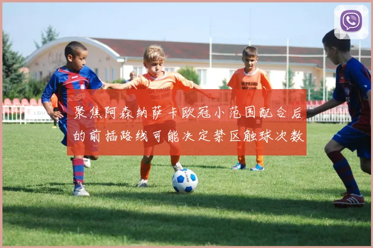 聚焦阿森纳萨卡欧冠小范围配合后的前插路线可能决定禁区触球次数