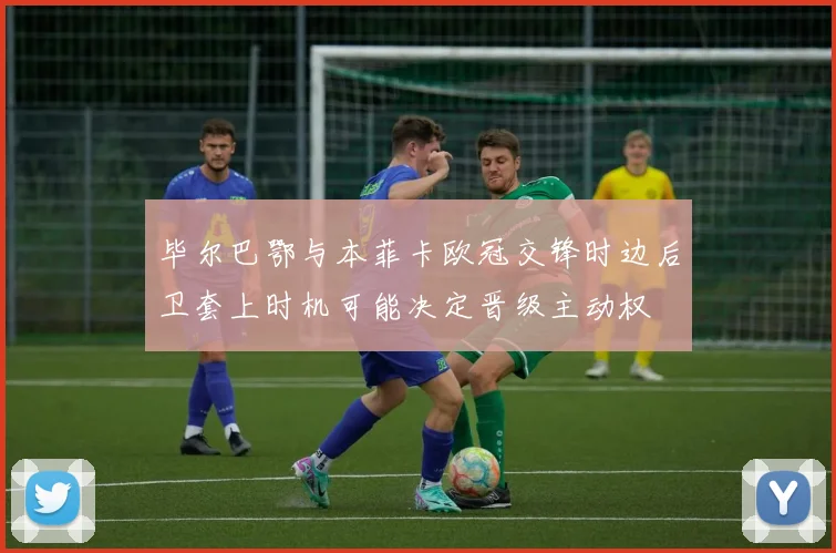 毕尔巴鄂与本菲卡欧冠交锋时边后卫套上时机可能决定晋级主动权